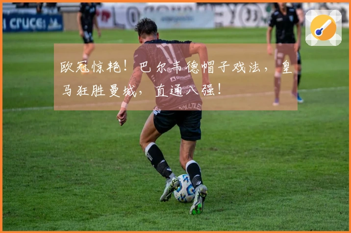 欧冠惊艳！巴尔韦德帽子戏法，皇马狂胜曼城，直通八强！