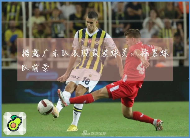揭露广东队表现最差球员，拖累球队前景