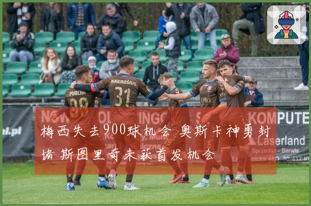 梅西失去900球机会 奥斯卡神勇封堵 斯图里奇未获首发机会