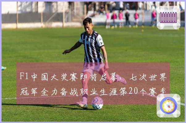 F1中国大奖赛即将启幕，七次世界冠军全力备战职业生涯第20个赛季