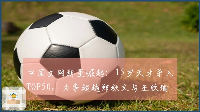 中国女网新星崛起：15岁天才杀入TOP50，力争超越郑钦文与王欣瑜
