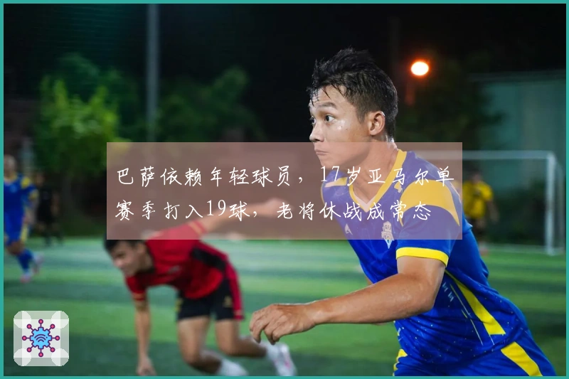 巴萨依赖年轻球员，17岁亚马尔单赛季打入19球，老将休战成常态