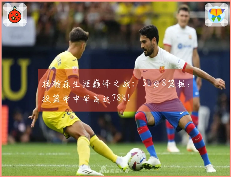 杨瀚森生涯巅峰之战：31分8篮板，投篮命中率高达78%！