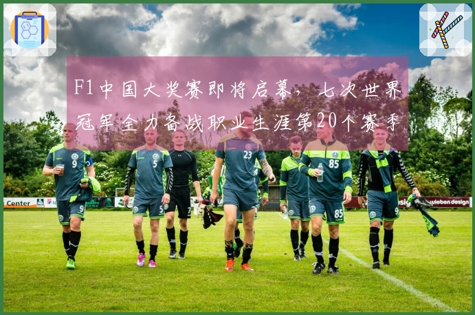 F1中国大奖赛即将启幕，七次世界冠军全力备战职业生涯第20个赛季