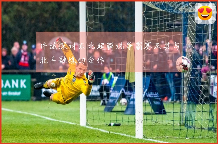 许斌探讨东北超解说争霸赛及其与北斗融媒的合作