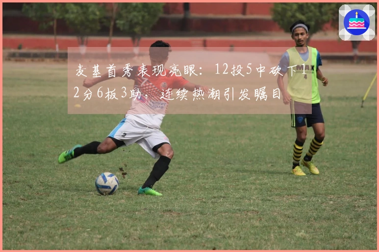 麦基首秀表现亮眼：12投5中砍下12分6板3助，连续热潮引发瞩目