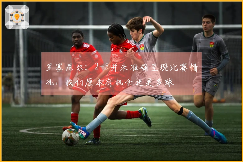 罗塞尼尔：2-5并未准确呈现比赛情况，我们原本有机会进更多球