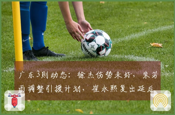 广东3则动态：徐杰伤势未好，朱芳雨调整引援计划，崔永熙复出延后