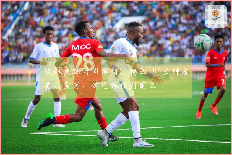 欧冠进球时间排行：梅西105分钟居首，莱万、姆巴佩位列前三