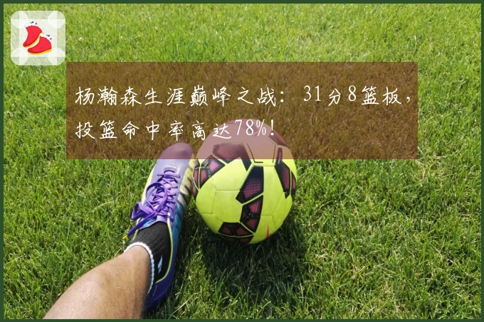杨瀚森生涯巅峰之战：31分8篮板，投篮命中率高达78%！
