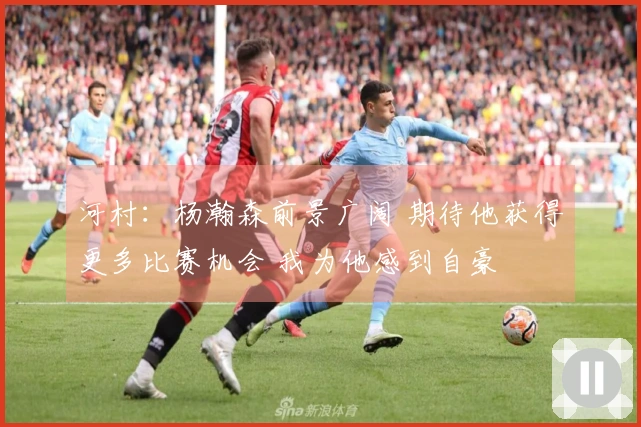 河村：杨瀚森前景广阔 期待他获得更多比赛机会 我为他感到自豪