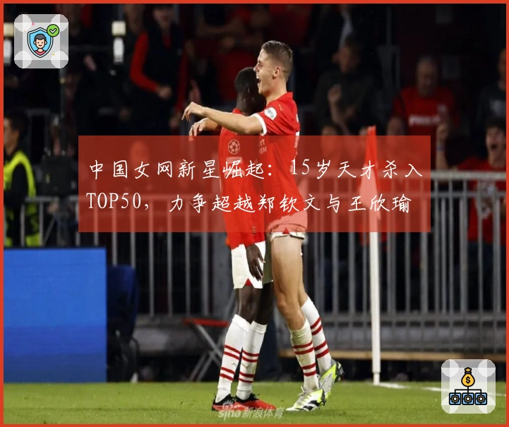 中国女网新星崛起：15岁天才杀入TOP50，力争超越郑钦文与王欣瑜