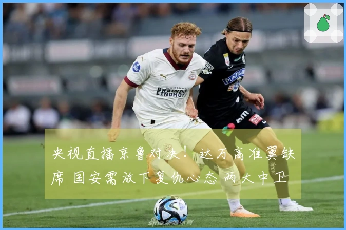 央视直播京鲁对决！达万高准翼缺席 国安需放下复仇心态 两大中卫接受挑战