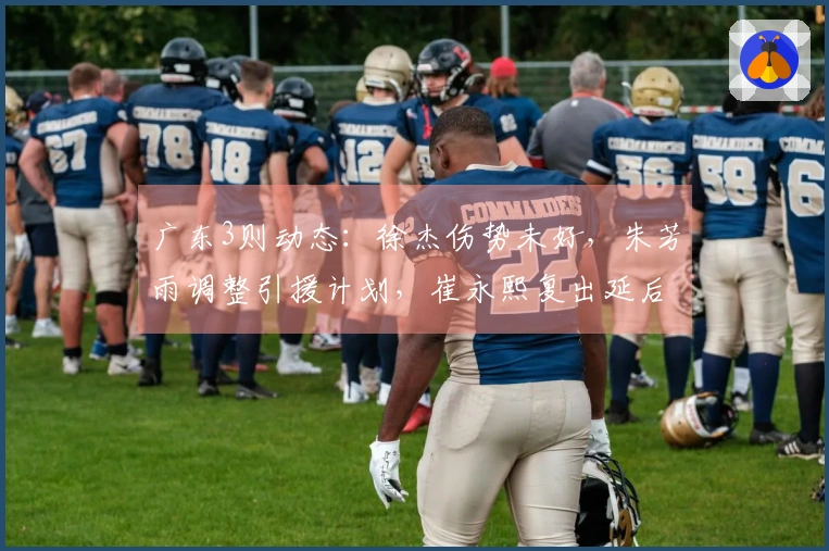 广东3则动态：徐杰伤势未好，朱芳雨调整引援计划，崔永熙复出延后