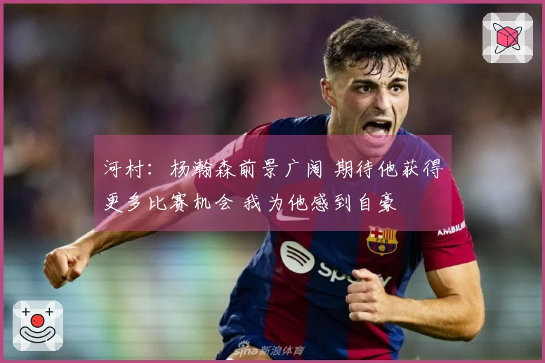 河村：杨瀚森前景广阔 期待他获得更多比赛机会 我为他感到自豪