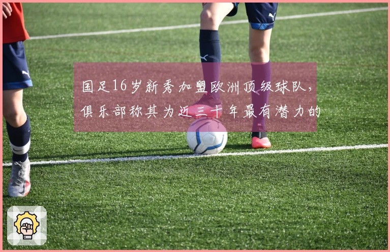 国足16岁新秀加盟欧洲顶级球队，俱乐部称其为近三十年最有潜力的球员